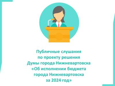 Публичные слушания по проекту решения Думы города Нижневартовска "Об исполнении бюджета города Нижневартовска за 2024 год"